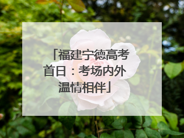 福建宁德高考首日：考场内外温情相伴